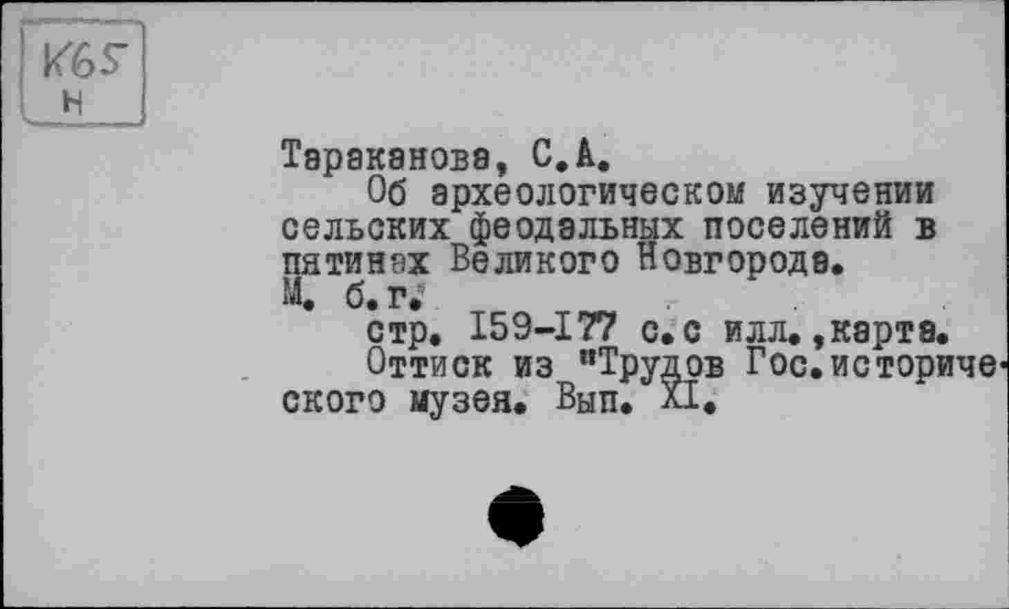 ﻿k'ôS'
н
Тараканова, С.A.
Об археологическом изучении сельских феодальных поселений в пятинах Великого Новгорода.
М. б. г?
стр. 159-177 с. с илл.,карта.
Оттиск из "Трудов Гос.историче* ского музея. Вып. XI.